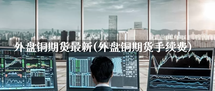 外盘铜期货最新(外盘铜期货手续费)_https://www.hbsx777.com_恒指期货直播室_第1张